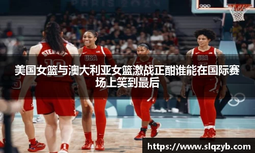 美国女篮与澳大利亚女篮激战正酣谁能在国际赛场上笑到最后